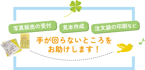 写真販売の受付、見本作成、注文袋の印刷など手が回らないところをお助けします！